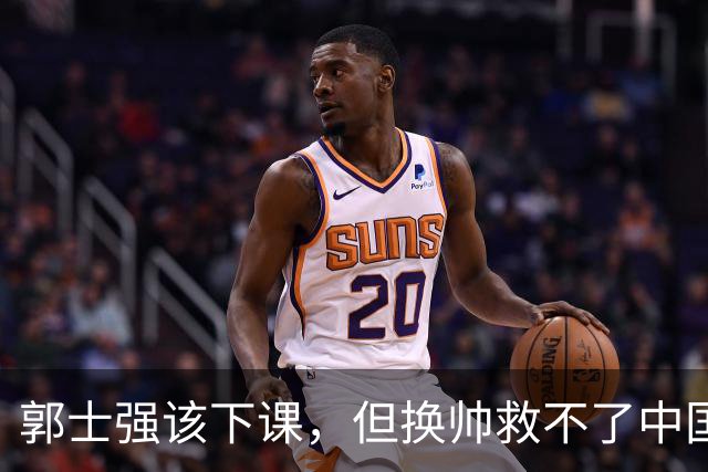 郭士强该下课，但换帅救不了中国男篮！再好的教练也难改先天短板